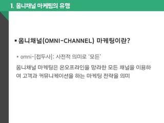 1. 옴니채널 마케팅의 유행 
§ 옴니채널(OMNI-CHANNEL) 마케팅이란? 
* omni-[접두사]: 사전적 의미로 ‘모든’ 
옴니채널 마케팅은 온오프라인을 망라한 모든 채널을 이용하 
여 고객과 커뮤니케이션을 하는 마케팅 전략을 의미 
 