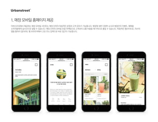 1.매장모바일홈페이지제공
어번스트릿에서 제공하는 매장 모바일 사이트는 매장 단위의 독립적인 운영과 고객 관리가 가능합니다. 매장에 대한 다양한 소식과 매장만의 이벤트, 혜택을
소비자들에게 실시간으로 알릴 수 있습니다. 매장 단위의 모바일 로컬 마케팅으로 고객과의 소통 비용을 획기적으로 줄일 수 있습니다. 독립적인 웹사이트로, 자사의
앱을 통하지 않더라도 웹 브라우저에서 고유 주소 입력으로 바로 접근이 가능합니다.
 