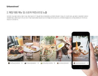 2.매장대표메뉴및스토어어번스트릿노출
네이버와 구글, 블로그에서는 찾을 수 없는 매장 정보와 인기 메뉴를 어번스트릿을 통해 소비자에게 전달 할 수 있습니다. 단순한 상호 노출, 블로그 등을 통한 오래되고
부정확한 정보, 잘못된 정보가 아니라 귀사가 직접 작성한 정확한 정보와 최고의 아이템을 매거진 형식으로 소비자에게 전달함으로서 모바일 환경에 보다 적극적으로
대응 할 수 있게 됩니다.
 