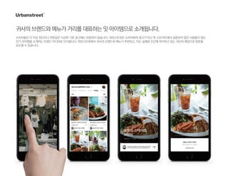 귀사의브랜드와메뉴가거리를대표하는잇아이템으로소개됩니다.
소비자들은 더 이상 전단지나 쿠폰같은 식상한 기존 광고에는 반응하지 않습니다. 어번스트릿은 소비자에게 광고가 아닌 핫 스트리트에서 검증되어 많은 사람들이 찾는
인기 아이템을 소개하는 트렌드 미디어로 인식됩니다. 어번스트릿에서 귀사의 브랜드와 메뉴가 추천되고, 이는 실제로 인근에 위치하고 있는 귀사의 매장으로 방문을
유도할 수 있습니다.
 
