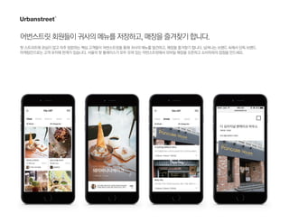 어번스트릿회원들이귀사의메뉴를저장하고,매장을즐겨찾기합니다.
핫 스트리트에 관심이 많고 자주 방문하는 핵심 고객들이 어번스트릿을 통해 귀사의 메뉴를 발견하고, 매장을 즐겨찾기 합니다. 넘쳐나는 브랜드 속에서 단독 브랜드
마케팅만으로는 고객 유치에 한계가 있습니다. 서울의 핫 플레이스가 모두 모여 있는 어번스트릿에서 모바일 매장을 오픈하고 소비자와의 접점을 만드세요.
 