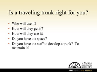 Is a traveling trunk right for you? Who will use it? How will they get it? How will they use it? Do you have the space? Do you have the staff to develop a trunk?  To maintain it? 