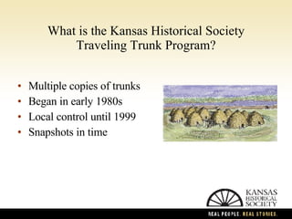 What is the Kansas Historical Society Traveling Trunk Program? Multiple copies of trunks Began in early 1980s Local control until 1999 Snapshots in time 