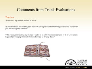 Comments from Trunk Evaluations Teachers “ Excellent!  My students learned so much. ” “ It was fabulous!  It would be great if schools could purchase trunks from you or at least request that you put one together for them.”  “ This was a great learning experience. I used it in an adult presentation (pieces of it) in Louisiana in hopes of encouraging their state historical society to develop these.”  