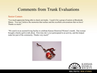 Comments from Trunk Evaluations Senior Centers “ I so much appreciate being able to check out trunks.  I used it for a group of seniors at Brookside Manor.  You can’t believe the memories that surface and the excellent conversations that we have!  Thanks so much.” “ We used it at an assisted living facility to celebrate Kansas Historical Women’s month.  One woman brought a family quilt to talk about.  First time she’s ever participated in an activity, and this helped make her part of the community. Thanks very much!” 