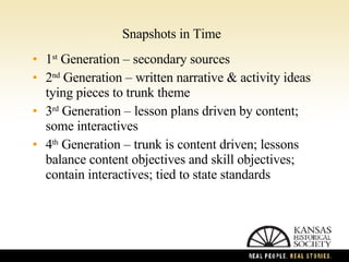 Snapshots in Time 1 st  Generation – secondary sources 2 nd  Generation – written narrative & activity ideas tying pieces to trunk theme 3 rd  Generation – lesson plans driven by content; some interactives 4 th  Generation – trunk is content driven; lessons  balance content objectives and skill objectives; contain interactives; tied to state standards 