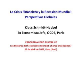 La Crisis Financiera y la Recesión Mundial: Perspectivas Globales Klaus Schmidt-Hebbel Ex Economista Jefe, OCDE, Paris PROGRAMA FORO ALUMNI UP Los Motores del Crecimiento Mundial: ¿Cómo encenderlos? 29 de abril de 2009, Lima (Perú) 