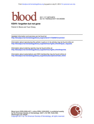 From bloodjournal.hematologylibrary.org by guest on July 31, 2012. For personal use only.




                                           2011 117: 6973-6974
                                           doi:10.1182/blood-2011-05-350306


KSHV: forgotten but not gone
Patrick S. Moore and Yuan Chang




Updated information and services can be found at:
http://bloodjournal.hematologylibrary.org/content/117/26/6973.full.html

Information about reproducing this article in parts or in its entirety may be found online at:
http://bloodjournal.hematologylibrary.org/site/misc/rights.xhtml#repub_requests

Information about ordering reprints may be found online at:
http://bloodjournal.hematologylibrary.org/site/misc/rights.xhtml#reprints

Information about subscriptions and ASH membership may be found online at:
http://bloodjournal.hematologylibrary.org/site/subscriptions/index.xhtml




Blood (print ISSN 0006-4971, online ISSN 1528-0020), is published weekly
by the American Society of Hematology, 2021 L St, NW, Suite 900,
Washington DC 20036.
Copyright 2011 by The American Society of Hematology; all rights reserved.
 
