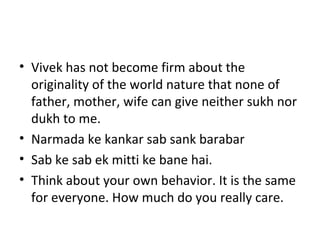 Vivek has not become firm about the originality of the world nature that none of father, mother, wife can give neither sukh nor dukh to me. Narmada ke kankar sab sank barabar Sab ke sab ek mitti ke bane hai. Think about your own behavior. It is the same for everyone. How much do you really care. 