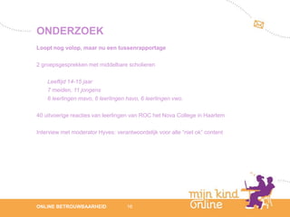 ONDERZOEK
Loopt nog volop, maar nu een tussenrapportage

2 groepsgesprekken met middelbare scholieren

    Leeftijd 14-15 jaar
    7 meiden, 11 jongens
    6 leerlingen mavo, 6 leerlingen havo, 6 leerlingen vwo.

40 uitvoerige reacties van leerlingen van ROC het Nova College in Haarlem

Interview met moderator Hyves: verantwoordelijk voor alle “niet ok” content




                                                                                 12
ONLINE BETROUWBAARHEID              16                                        febru
                                                                                 ari
                                                                              2012
 