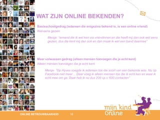 WAT ZIJN ONLINE BEKENDEN?
         Basisschoolgedrag (iedereen die enigszins bekend is, is een online vriend)
         Wel eens gezien

               Meisje: “iemand die ik wel ken via vriendinnen en die heeft mij dan ook wel eens
               gezien, dus die kent mij dan ook en dan maak ik wel een band daarmee”




         Meer volwassen gedrag (alleen mensen toevoegen die je echt kent)
         Alleen mensen toevoegen die je echt kent

              Meisje: ”Op Hyves voegde ik iedereen toe die soort van een bekende was. Nu op
              Facebook niet meer… Daar voeg ik alleen mensen toe die ik echt ken en waar ik
              echt mee om ga. Daar heb ik nu dus 200 i.p.v. 600 contacten”




                                                                                               12
ONLINE BETROUWBAARHEID         18                                                           febru
                                                                                               ari
                                                                                            2012
 