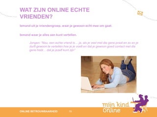 WAT ZIJN ONLINE ECHTE
VRIENDEN?
Iemand uit je vriendengroep, waar je gewoon echt mee om gaat.

Iemand waar je alles aan kunt vertellen.

      Jongen: “Nou, een echte vriend is… ja, als je veel met die gene praat en zo en je
      durft gewoon te vertellen hoe je je voelt en dat je gewoon goed contact met die
      gene hebt… dat je jezelf kunt zijn”




                                                                                             12
ONLINE BETROUWBAARHEID             19                                                     febru
                                                                                             ari
                                                                                          2012
 