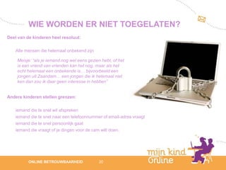 WIE WORDEN ER NIET TOEGELATEN?
Deel van de kinderen heel resoluut:

    Alle mensen die helemaal onbekend zijn

    Meisje: “als je iemand nog wel eens gezien hebt, of het
    is een vriend van vrienden kan het nog, maar als het
    echt helemaal een onbekende is… bijvoorbeeld een
    jongen uit Zaandam… een jongen die ik helemaal niet
    ken dan zou ik daar geen interesse in hebben”


Andere kinderen stellen grenzen:

    iemand die te snel wil afspreken
    iemand die te snel naar een telefoonnummer of email-adres vraagt
    iemand die te snel persoonlijk gaat
    iemand die vraagt of je dingen voor de cam wilt doen.




                                                                          12
          ONLINE BETROUWBAARHEID              20                       febru
                                                                          ari
                                                                       2012
 