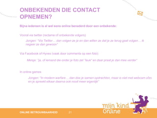 ONBEKENDEN DIE CONTACT
OPNEMEN?
Bijna iedereen is al wel eens online benaderd door een onbekende:

Vooral via twitter (reclame of onbekende volgers)
    Jongen: “Via Twitter… dan volgen ze je en dan willen ze dat je ze terug gaat volgen… ik
    negeer ze dan gewoon”

Via Facebook of Hyves (vaak door comments op een foto)

     Meisje: “ja, of iemand die onder je foto zet “leuk” en daar praat je dan mee verder”


In online games
      Jongen: “In modern warfare… dan doe je samen opdrachten, maar is niet met webcam ofzo
      en je spreekt elkaar daarna ook nooit meer eigenlijk”




                                                                                                 12
ONLINE BETROUWBAARHEID              21                                                        febru
                                                                                                 ari
                                                                                              2012
 