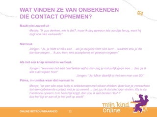WAT VINDEN ZE VAN ONBEKENDEN
DIE CONTACT OPNEMEN?
Maakt niet zoveel uit
      Meisje: “Ik zou denken, wie is dat?, maar ik zeg gewoon iets aardigs terug, want hij
      zegt ook niks verkeerds”


Niet leuk
      Jongen: “Ja, je hebt er niks aan… als je diegene toch niet kent… waarom zou je die
      dan toevoegen… ik zou hem niet accepteren en gewoon negeren”


Als het een knap iemand is wel leuk

      Jongen: “wanneer het een heel lekker wijf is dan zeg je natuurlijk geen nee… dan ga ik
      wel even kijken hoor”
                                       Jongen: “Ja! Maar daarlijk is het een man van 50!”
Prima, in ruimtes waar dat normaal is
      Meisje: “op een site waar toch al onbekenden met elkaar chatten, daar kun je verwachten
      dat een onbekende contact met je op neemt… dan zou ik dat niet raar vinden. Als je op
      Facebook opeens zo’n berichtje krijgt, dan zou ik wel denken “huh?”
      dus het ligt er aan of je het zelf op zoekt”



                                                                                                   12
ONLINE BETROUWBAARHEID             22                                                           febru
                                                                                                   ari
                                                                                                2012
 