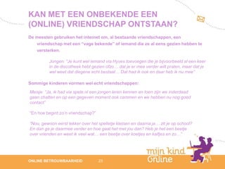 KAN MET EEN ONBEKENDE EEN
(ONLINE) VRIENDSCHAP ONTSTAAN?
De meesten gebruiken het internet om, al bestaande vriendschappen, een
   vriendschap met een “vage bekende” of iemand die ze al eens gezien hebben te
   versterken.

          Jongen: “Je kunt wel iemand via Hyves toevoegen die je bijvoorbeeld al een keer
          in de discotheek hebt gezien ofzo… dat je er mee verder wilt praten, maar dat je
          wel weet dat diegene echt bestaat… Dat had ik ook en daar heb ik nu mee”

Sommige kinderen vormen wel echt vriendschappen:
Meisje: “Ja, ik had via spele.nl een jongen leren kennen en toen zijn we inderdaad
gaan chatten en op een gegeven moment ook cammen en we hebben nu nog goed
contact”

“En hoe begint zo’n vriendschap?”

“Nou, gewoon eerst lekker over het spelletje kletsen en daarna ja… zit je op school?
En dan ga je daarmee verder en hoe gaat het met jou dan? Heb je het een beetje
over vrienden en weet ik veel wat… een beetje over koetjes en kalfjes en zo…”




                                                                                                12
ONLINE BETROUWBAARHEID              23                                                       febru
                                                                                                ari
                                                                                             2012
 