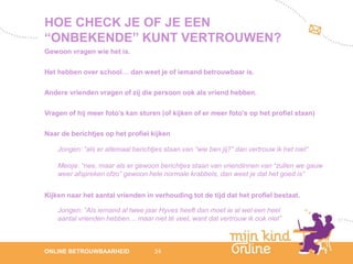 HOE CHECK JE OF JE EEN
“ONBEKENDE” KUNT VERTROUWEN?
Gewoon vragen wie het is.

Het hebben over school… dan weet je of iemand betrouwbaar is.

Andere vrienden vragen of zij die persoon ook als vriend hebben.

Vragen of hij meer foto’s kan sturen (of kijken of er meer foto’s op het profiel staan)

Naar de berichtjes op het profiel kijken

    Jongen: “als er allemaal berichtjes staan van “wie ben jij?” dan vertrouw ik het niet”

    Meisje: “nee, maar als er gewoon berichtjes staan van vriendinnen van “zullen we gauw
    weer afspreken ofzo” gewoon hele normale krabbels, dan weet je dat het goed is”


Kijken naar het aantal vrienden in verhouding tot de tijd dat het profiel bestaat.

    Jongen: “Als iemand al twee jaar Hyves heeft dan moet ie al wel een heel
    aantal vrienden hebben… maar niet té veel, want dat vertrouw ik ook niet”



                                                                                                12
ONLINE BETROUWBAARHEID               24                                                      febru
                                                                                                ari
                                                                                             2012
 