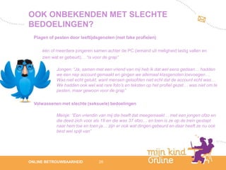 OOK ONBEKENDEN MET SLECHTE
BEDOELINGEN?
  Plagen of pesten door leeftijdsgenoten (met fake profielen)

      één of meerdere jongeren samen achter de PC (iemand uit meligheid lastig vallen en
      zien wat er gebeurt)… “is voor de grap”

             Jongen: “Ja, samen met een vriend van mij heb ik dat wel eens gedaan… hadden
             we een nep account gemaakt en gingen we allemaal klasgenoten toevoegen…
             Was niet echt gelukt, want mensen geloofden niet echt dat de account echt was…
             We hadden ook wel wat rare foto’s en teksten op het profiel gezet… was niet om te
             pesten, maar gewoon voor de grap”

  Volwassenen met slechte (seksuele) bedoelingen

             Meisje: “Een vriendin van mij die heeft dat meegemaakt… met een jongen ofzo en
             die deed zich voor als 18 en die was 37 ofzo… en toen is ze op de trein gestapt
             naar hem toe en toen ja… zijn er ook wat dingen gebeurd en daar heeft ze nu ook
             best wel spijt van”




                                                                                                    12
ONLINE BETROUWBAARHEID            25                                                             febru
                                                                                                    ari
                                                                                                 2012
 