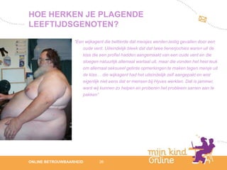 HOE HERKEN JE PLAGENDE
LEEFTIJDSGENOTEN?
                  “Een wijkagent die twitterde dat meisjes werden lastig gevallen door een
                      oude vent. Uiteindelijk bleek dat dat twee tienerjochies waren uit de
                      klas die een profiel hadden aangemaakt van een oude vent en die
                      sloegen natuurlijk allemaal wartaal uit, maar die vonden het heel leuk
                      om allemaal seksueel getinte opmerkingen te maken tegen meisje uit
                      de klas… die wijkagent had het uiteindelijk zelf aangepakt en wist
                      eigenlijk niet eens dat er mensen bij Hyves werkten. Dat is jammer,
                      want wij kunnen zo helpen en proberen het probleem samen aan te
                      pakken”




                                                                                                  12
ONLINE BETROUWBAARHEID        26                                                               febru
                                                                                                  ari
                                                                                               2012
 