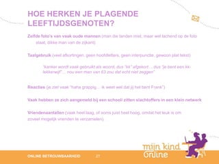 HOE HERKEN JE PLAGENDE
LEEFTIJDSGENOTEN?
Zelfde foto’s van vaak oude mannen (man die tanden mist, maar wel lachend op de foto
    staat, dikke man van de zijkant)

Taalgebruik (veel afkortingen, geen hoofdletters, geen interpunctie, gewoon plat tekst)

        “kanker wordt vaak gebruikt als woord, dus “kk” afgekort… dus “je bent een kk-
        lekkerwijf”… nou een man van 63 zou dat echt niet zeggen”


Reacties (je ziet vaak “haha grappig… ik weet wel dat jij het bent Frank”)

Vaak hebben ze zich aangemeld bij een school/ zitten slachtoffers in een klein netwerk

Vriendenaantallen (vaak heel laag, of soms juist heel hoog, omdat het leuk is om
zoveel mogelijk vrienden te verzamelen).




                                                                                             12
ONLINE BETROUWBAARHEID              27                                                    febru
                                                                                             ari
                                                                                          2012
 
