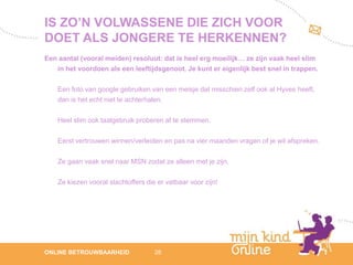 IS ZO’N VOLWASSENE DIE ZICH VOOR
DOET ALS JONGERE TE HERKENNEN?
Een aantal (vooral meiden) resoluut: dat is heel erg moeilijk… ze zijn vaak heel slim
   in het voordoen als een leeftijdsgenoot. Je kunt er eigenlijk best snel in trappen.

    Een foto van google gebruiken van een meisje dat misschien zelf ook al Hyves heeft,
    dan is het echt niet te achterhalen.

    Heel slim ook taalgebruik proberen af te stemmen.

    Eerst vertrouwen winnen/verleiden en pas na vier maanden vragen of je wil afspreken.

    Ze gaan vaak snel naar MSN zodat ze alleen met je zijn.

    Ze kiezen vooral slachtoffers die er vatbaar voor zijn!




                                                                                              12
ONLINE BETROUWBAARHEID               28                                                    febru
                                                                                              ari
                                                                                           2012
 