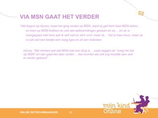 VIA MSN GAAT HET VERDER
“Het begon op Hyves, maar het ging verder op MSN, want zij gaf hem haar MSN adres…
    en toen op MSN hebben ze ook wel webcamdingen gedaan en zo… en ze is
    meegegaan met hem wat ik zelf niet zo slim vind, maar ok… het is haar keus, maar ze
    is ook wel een beetje een vaag type en zit aan iedereen.


  Hyves: “We merken wel dat MSN ook een ding is… vaak zeggen ze “voeg me toe
  op MSN” en dan gaat het daar verder… dan kunnen wij ook erg moeilijk zien wat
  er verder gebeurt”




                                                                                             12
ONLINE BETROUWBAARHEID            30                                                      febru
                                                                                             ari
                                                                                          2012
 