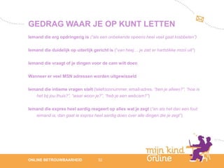GEDRAG WAAR JE OP KUNT LETTEN
Iemand die erg opdringerig is (“als een onbekende opeens heel veel gaat krabbelen”)

Iemand die duidelijk op uiterlijk gericht is (“van heej… je ziet er hartstikke mooi uit”)

Iemand die vraagt of je dingen voor de cam wilt doen

Wanneer er veel MSN adressen worden uitgewisseld

Iemand die intieme vragen stelt (telefoonnummer, email-adres, “ben je alleen?”, “hoe is
   het bij jou thuis?”, “waar woon je?”, “heb je een webcam?”)

Iemand die expres heel aardig reageert op alles wat je zegt (“en als het dan een fout
   iemand is, dan gaat ie expres heel aardig doen over alle dingen die je zegt”)




                                                                                               12
ONLINE BETROUWBAARHEID               32                                                     febru
                                                                                               ari
                                                                                            2012
 