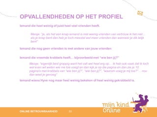 OPVALLENDHEDEN OP HET PROFIEL
Iemand die heel weinig of juist heel veel vrienden heeft.

       Meisje: “ja, als het een knap iemand is met weinig vrienden van vertrouw ik het niet…
       als je knap bent dan heb je toch meestal wel meer vrienden dan wanneer je dik lelijk
       bent”

Iemand die nog geen vrienden is met andere van jouw vrienden

Iemand die vreemde krabbels heeft… bijvoorbeeld met “wie ben jij?”
      Meisje: “eigenlijk best grappig want het valt wel heel erg op… ik heb ook vaak dat ik toch
      wel even wil weten wie me toe voegt en dan kijk je op die pagina en dan zie je 10
      pagina’s met krabbels van “wie ben jij?”, “wie ben jij?”, “waarom voeg je mij toe?”… nou
      dan weet je genoeg”
Iemand wiens Hyve nog maar heel weinig bekeken of heel weinig gekrabbeld is.




                                                                                                      12
ONLINE BETROUWBAARHEID             33                                                              febru
                                                                                                      ari
                                                                                                   2012
 
