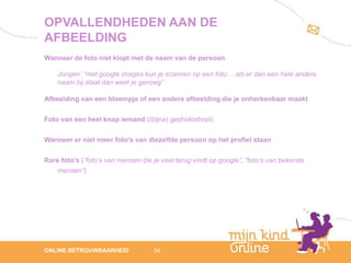 OPVALLENDHEDEN AAN DE
AFBEELDING
Wanneer de foto niet klopt met de naam van de persoon

    Jongen: “met google images kun je scannen op een foto… als er dan een hele andere
    naam bij staat dan weet je genoeg”

Afbeelding van een bloempje of een andere afbeelding die je onherkenbaar maakt

Foto van een heel knap iemand ((bijna) gephotoshopt)

Wanneer er niet meer foto’s van diezelfde persoon op het profiel staan

Rare foto’s (“foto’s van mensen die je veel terug vindt op google”, “foto’s van bekende
   mensen”)




                                                                                             12
ONLINE BETROUWBAARHEID              34                                                    febru
                                                                                             ari
                                                                                          2012
 