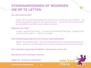 STANDAARDZINNEN OF WOORDEN
OM OP TE LETTEN
Hoi, alles goed met jou?

     Jongen: “Soms kun je heel duidelijk zien dat het iemand is die niet van je leeftijd is… als
     iemand bijvoorbeeld vraagt “hoi, alles goed met jou?”… dan weet ik dat het niet iemand
     van mij leeftijd is, want dat is veel te lang om te typen”

Beginnen met “hallo”
     Jongen: “beginnen met “hallo”… ja ik ken echt niemand die hallo zegt… sowieso is het
     dan iemand die ouder is… hallo is zo oubollig”


Heel kinderlijk typgedrag (heel veel smileys, hyperactief typen)
     Meisje: “té kinderlijk praten… heel veel smileys gebruiken en echt hyperactief zijn met
     typen… dat zijn wij over het algemeen als mensen boven de 15 die zijn dat niet meer…”

Heel volwassen typgedrag (hoofdletters, interpunctie correct, etc.)

Overdreven veel of juist geen msn taal.

Habbo tip: “Je kunt me vertrouwen”
                                                                                                      12
ONLINE BETROUWBAARHEID               35                                                            febru
                                                                                                      ari
                                                                                                   2012
 
