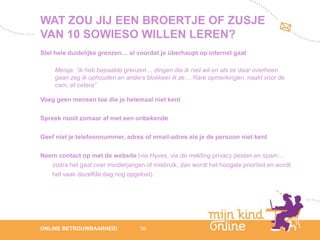 WAT ZOU JIJ EEN BROERTJE OF ZUSJE
VAN 10 SOWIESO WILLEN LEREN?
Stel hele duidelijke grenzen… al voordat je überhaupt op internet gaat

     Meisje: “ik heb bepaalde grenzen… dingen die ik niet wil en als ze daar overheen
     gaan zeg ik ophouden en anders blokkeer ik ze… Rare opmerkingen, naakt voor de
     cam, et cetera”

Voeg geen mensen toe die je helemaal niet kent

Spreek nooit zomaar af met een onbekende

Geef niet je telefoonnummer, adres of email-adres als je de persoon niet kent

Neem contact op met de website (via Hyves, via de melding privacy pesten en spam…
   zodra het gaat over minderjarigen of misbruik, dan wordt het hoogste prioriteit en wordt
   het vaak dezelfde dag nog opgelost)




                                                                                                 12
ONLINE BETROUWBAARHEID              36                                                        febru
                                                                                                 ari
                                                                                              2012
 