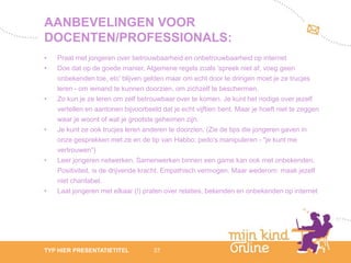 AANBEVELINGEN VOOR
DOCENTEN/PROFESSIONALS:
•   Praat met jongeren over betrouwbaarheid en onbetrouwbaarheid op internet
•   Doe dat op de goede manier. Algemene regels zoals 'spreek niet af, voeg geen
    onbekenden toe, etc' blijven gelden maar om echt door te dringen moet je ze trucjes
    leren - om iemand te kunnen doorzien, om zichzelf te beschermen.
•   Zo kun je ze leren om zelf betrouwbaar over te komen. Je kunt het nodige over jezelf
    vertellen en aantonen bijvoorbeeld dat je echt vijftien bent. Maar je hoeft niet te zeggen
    waar je woont of wat je grootste geheimen zijn.
•   Je kunt ze ook trucjes leren anderen te doorzien. (Zie de tips die jongeren gaven in
    onze gesprekken met ze en de tip van Habbo: pedo's manipuleren - "je kunt me
    vertrouwen“)
•   Leer jongeren netwerken. Samenwerken binnen een game kan ook met onbekenden.
    Positiviteit, is de drijvende kracht. Empathisch vermogen. Maar wederom: maak jezelf
    niet chantabel.
•   Laat jongeren met elkaar (!) praten over relaties, bekenden en onbekenden op internet




                                                                                                    12
TYP HIER PRESENTATIETITEL            37                                                          febru
                                                                                                    ari
                                                                                                 2012
 