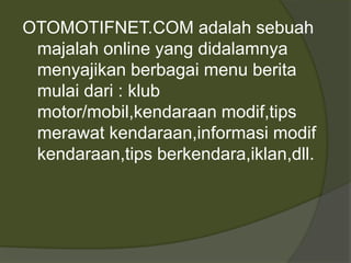 OTOMOTIFNET.COM adalah sebuah
majalah online yang didalamnya
menyajikan berbagai menu berita
mulai dari : klub
motor/mobil,kendaraan modif,tips
merawat kendaraan,informasi modif
kendaraan,tips berkendara,iklan,dll.
 