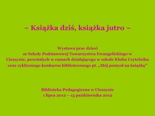 Wystawa prac dzieci
        ze Szkoły Podstawowej Towarzystwa Ewangelickiego w
Cieszynie, powstałych w ramach działającego w szkole Klubu Czytelnika
oraz cyklicznego konkursu bibliotecznego pt. „Mój pomysł na książkę”




                Biblioteka Pedagogiczna w Cieszynie
                 1 lipca 2012 – 1 października 2012
 