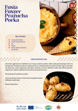 Ziemniaki ugotować do miękkości we wrzącej, osolonej wodzie. Odlać wodę pozostawiając nieco na
dniegarnka.Posypaćpowierzchumąką,przykryćizostawićjeszczechwilęnamałymogniu,abymąka
się zaparzyła, a płyn odparował. Jeśli płynu zostanie za dużo, delikatnie odlać albo odkryć garnek i
odparować.Ubijamydokładnieziemniakiażstanąsiękremowe.
Słoninępokroićwkostkęiwytopić.
Umoczyćłyżkęwtłuszczuiformowaćniązgrabnekluski.
Odkładaćnapółmisek.
Okrasićskwarkami.
 1,5 kg ziemniaków
 3 łyżki mąki pszennej
 sól
 pieprz
 200 g wędzonej słoniny
lub boczku
SKŁADNIKI
Fusia
Fuszer
Prażucha
Porka
PRZYGOTOWANIE
10
 