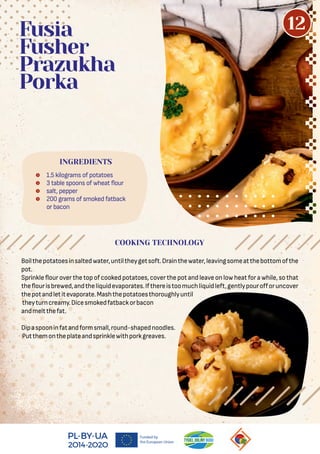 Boilthepotatoesinsaltedwater,untiltheygetsoft.Drainthewater,leavingsomeatthebottomofthe
pot.
Sprinkle our over the top of cooked potatoes, cover the pot and leave on low heat for a while, so that
the ourisbrewed,andtheliquidevaporates.Ifthereistoomuchliquidleft,gentlypouroﬀoruncover
thepotandletitevaporate.Mashthepotatoesthoroughlyuntil
theyturncreamy.Dicesmokedfatbackorbacon
andmeltthefat.
Dipaspooninfatandformsmall,round-shapednoodles.
Putthemontheplateandsprinklewithporkgreaves.
 1.5 kilograms of potatoes
 3 table spoons of wheat our
 salt, pepper
 200 grams of smoked fatback
or bacon
Fusia
Fusher
Prazukha
Porka
INGREDIENTS
COOKING TECHNOLOGY
12
 