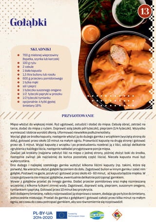  700 g mielonej wieprzowiny
(łopatka, szynka lub karczek)
 100 g ryżu
 2 cebule
 1 biała kapusta
 1,5 litra bulionu lub rosołu
 600 g przecieru pomidorowego
 1 łyżka mąki
 sól i pieprz
 1 łyżeczka suszonego oregano
 1/2 łyżeczki papryki w proszku
 1/2 łyżeczki tymianku
 opcjonalnie: 4 łyżki gęstej
śmietany 18%
SKŁADNIKI
Gołąbki
PRZYGOTOWANIE
Mięso włożyć do większej miski. Ryż ugotować, ostudzić i dodać do mięsa. Cebulę obrać, zetrzeć na
tarce, dodać do mięsa z ryżem. Doprawić solą (około pół łyżeczki), pieprzem (1/4 łyżeczki). Wszystko
wymieszaćidobrzewyrobićdłonią.Uformowaćniewielkiepodłużnekotlety.
Wyciąć głąb ze środka kapusty, następnie włożyć ją do dużego garnka z wrzątkiem (wyciętą stroną do
dołu), gotować przez około 10 minut na małym ogniu. Przewrócić kapustę na drugą stronę i gotować
przez ok. 5 minut. Wyjąć kapustę z wrzątku i po przestudzeniu rozebrać ją z liści, odciąć delikatnie
zgrubieniazkażdegoliścia,następnienakładaćprzygotowaneporcjemięsa.
Zawijać jak krokiety (najpierw założyć liść na mięso z jednej strony, później złożyć boki do środka,
następnie zwinąć jak najciaśniej do końca pozostałą część liścia). Niecała kapusta musi być
wykorzystana.
Dno dużego i najlepiej szerokiego garnka wyłożyć kilkoma liśćmi kapusty (np. takimi, które się
porwały). Na wierzchu ułożyć gołąbki łączeniem do dołu. Zagotować bulion w innymgarnku i zalać nim
gołąbki.Postawićnagazie,przykryćigotowaćprzezokoło45-60minut, ażkapustabędziemiękka.W
czasiegotowanianiemieszaćgołąbków,ewentualniedelikatniepotrząsnąćgarnkiem.
Wywar z gołąbków przelać do innego garnka. Dodać przecier pomidorowy oraz mąkę rozmieszaną
wcześniej z kilkoma łyżkami zimnej wody. Zagotować, doprawić solą, pieprzem, suszonym oregano,
tymiankiemipapryką.Gotowaćprzez10minutbezprzykrycia.
Jeślidodajemyśmietanę,należyrozprowadzaćjąstopniowozsosem,dodającgopołyżcedośmietany,
jednocześnie mieszając. Przelać do garnka z gołąbkami i gotować całość przez kilka minut na małym
ogniu,odczasudoczasupotrząsaćgarnkiem,abysosrównomierniesięrozprowadził.
13
 
