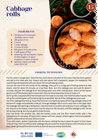  700 grams of minced pork
(shoulder, ham or neck)
 100 grams of rice
 2 onions
 1 white cabbage
 1.5 litres of broth
 600 grams of tomato puree
 1 table spoon of our
 seasoning: salt and pepper, 1 spoon
of dried oregano, ½ spoon
of paprica, ½ spoon of thyme
 optional: 4 spoons of table
cream (18% fat)
Cabbage
rolls
Put the meat in a large bowl. Cook the rice, cool it down and add it to the meat. Peel the onion, grate it
and add to the meat with rice. Season with salt (about half a teaspoon), pepper (1/4 teaspoon). Mix
everythingandkneadwellwithyourhand.Formsmalloblongcutlets.
Cut out the core from the center of the cabbage, then put it in a large pot of boiling water (cut side
down), cook for about 10 minutes on a low heat. Next, turn the cabbage over and cook for about 5
minutes. Remove the cabbage from the boiling water and, after cooling down, strip it of the leaves,
gentlycutoﬀthethickeningfromeachleaf,thenputthepreparedportionsofmeatonit.
Rollituplikecroquettes( rstfoldtheleafoverthemeatononeside,thenfoldthesidesinwards,then
rolluptheremainingpartoftheleafastightlyaspossible).Notallofthecabbagehastobeused.
Putafewcabbageleaves(e.g.thosethathavetornduringtheprocessofformingcabbagerolls)atthe
bottom of a large and preferably wide pot. Arrange cabbage rolls in such a way that in the upper layer
the cabbage leaf opening is facing down. Boil the broth in another pot and pour it over cabbage rolls.
Put the pot on the heater, cover it and cookfor about 45-60 minutes, until the cabbage is soft. Do not
stirduringcooking,butyoucangentlyshakethepot.
Pour the broth into another pot. Add the tomato puree and the our mixed earlier with a few
tablespoons of cold water. Bring to a boil, season with salt, pepper, dried oregano, thyme and paprika.
Cookforadditional10minutes,withoutcover.
If you add cream, spread it gradually with the sauce, adding the sauce spoon by spoon to the cream,
whilestirring.Pourintothepotwithcabbagerollsandcookthewholethingforafewminutesonalow
heat,shakingthepotfromtimetotimesothatthesauceisevenlydistributed.
INGREDIENTS
COOKING TECHNOLOGY
15
 