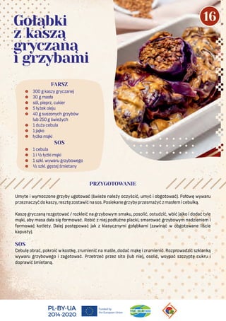  300 g kaszy gryczanej
 30 g masła
 sól, pieprz, cukier
 5 łyżek oleju
 40 g suszonych grzybów
lub 250 g świeżych
 1 duża cebula
 1 jajko
 łyżka mąki
FARSZ
Gołąbki
z kaszą
gryczaną
i grzybami
PRZYGOTOWANIE
SOS
 1 cebula
 1 i ½ łyżki mąki
 1 szkl. wywaru grzybowego
 ½ szkl. gęstej śmietany
Umyte i wymoczone grzyby ugotować (świeże należy oczyścić, umyć i obgotować). Połowę wywaru
przeznaczyćdokaszy,resztęzostawićnasos.Posiekanegrzybyprzesmażyćzmasłemicebulką.
Kaszę gryczaną rozgotować / rozkleić na grzybowym smaku, posolić, ostudzić, wbić jajko i dodać tyle
mąki, aby masa dała się formować. Robić z niej podłużne placki, smarować grzybowym nadzieniem i
formować kotlety. Dalej postępować jak z klasycznymi gołąbkami (zawinąć w obgotowane liście
kapusty).
SOS
Cebulę obrać, pokroić w kostkę, zrumienić na maśle, dodać mąkę i zrumienić. Rozprowadzić szklanką
wywaru grzybowego i zagotować. Przetrzeć przez sito (lub nie), osolić, wsypać szczyptę cukru i
doprawićśmietaną.
16
 