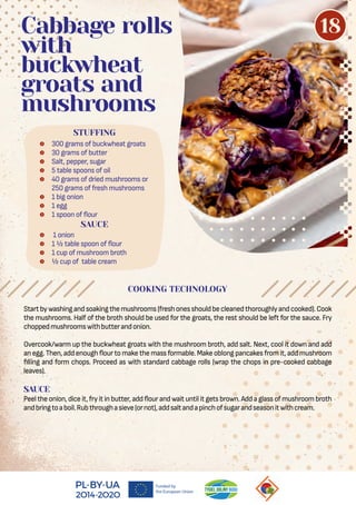  300 grams of buckwheat groats
 30 grams of butter
 Salt, pepper, sugar
 5 table spoons of oil
 40 grams of dried mushrooms or
250 grams of fresh mushrooms
 1 big onion
 1 egg
 1 spoon of our
STUFFING
Cabbage rolls
with
buckwheat
groats and
mushrooms
COOKING TECHNOLOGY
SAUCE
 1 onion
 1 ½ table spoon of our
 1 cup of mushroom broth
 ½ cup of table cream
Startbywashingandsoakingthemushrooms(freshonesshouldbecleanedthoroughlyandcooked).Cook
the mushrooms. Half of the broth should be used for the groats, the rest should be left for the sauce. Fry
choppedmushroomswithbutterandonion.
Overcook/warm up the buckwheat groats with the mushroom broth, add salt. Next, cool it down and add
an egg. Then, add enough our to make the mass formable. Make oblong pancakes from it,add mushroom
lling and form chops. Proceed as with standard cabbage rolls (wrap the chops in pre-cooked cabbage
leaves).
SAUCE
Peel the onion, dice it,fry it in butter, add our and wait until it gets brown. Add a glass of mushroom broth
andbringtoaboil.Rubthroughasieve(ornot),addsaltandapinchofsugarandseasonitwithcream.
18
 