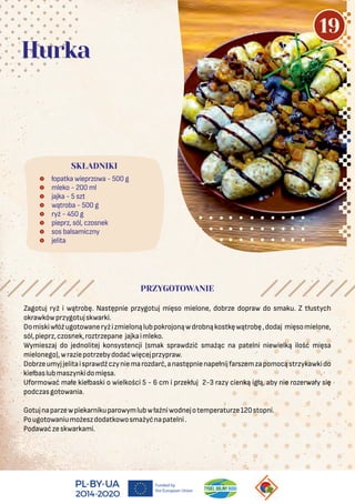  łopatka wieprzowa - 500 g
 mleko - 200 ml
 jajka - 5 szt
 wątroba - 500 g
 ryż - 450 g
 pieprz, sól, czosnek
 sos balsamiczny
 jelita
SKŁADNIKI
Hurka
PRZYGOTOWANIE
Zagotuj ryż i wątrobę. Następnie przygotuj mięso mielone, dobrze dopraw do smaku. Z tłustych
okrawkówprzygotujskwarki.
Domiskiwłóżugotowaneryżizmielonąlubpokrojonąwdrobnąkostkęwątrobę,dodaj mięsomielone,
sól,pieprz,czosnek,roztrzepane jajkaimleko.
Wymieszaj do jednolitej konsystencji (smak sprawdzić smażąc na patelni niewielką ilość mięsa
mielonego),wraziepotrzebydodaćwięcejprzypraw.
Dobrzeumyjjelitaisprawdźczyniemarozdarć,anastępnienapełnijfarszemzapomocąstrzykawkido
kiełbaslubmaszynkidomięsa.
Uformować małe kiełbaski o wielkości 5 - 6 cm i przekłuj 2-3 razy cienką igłą, aby nie rozerwały się
podczasgotowania.
Gotujnaparzewpiekarnikuparowymlubwłaźniwodnejotemperaturze120stopni.
Pougotowaniumożeszdodatkowosmażyćnapatelni.
Podawaćzeskwarkami.
19
 