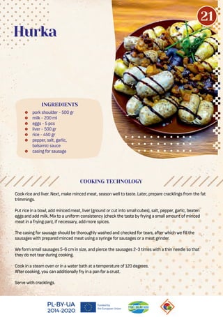  pork shoulder - 500 gr
 milk - 200 ml
 eggs - 5 pcs
 liver - 500 gr
 rice - 450 gr
 pepper, salt, garlic,
balsamic sauce
 casing for sausage
Hurka
COOKING TECHNOLOGY
Cook rice and liver. Next, make minced meat, season well to taste. Later, prepare cracklings from the fat
trimmings.
Put rice in a bowl, add minced meat, liver (ground or cut into small cubes), salt, pepper, garlic, beaten
eggs and add milk. Mix to a uniform consistency (check the taste by frying a small amount of minced
meat in a frying pan), if necessary, add more spices.
The casing for sausage should be thoroughly washed and checked for tears, after which we ll the
sausages with prepared minced meat using a syringe for sausages or a meat grinder.
We form small sausages 5-6 cm in size, and pierce the sausages 2-3 times with a thin needle so that
they do not tear during cooking.
Cook in a steam oven or in a water bath at a temperature of 120 degrees.
After cooking, you can additionally fry in a pan for a crust.
Serve with cracklings.
INGREDIENTS
21
 