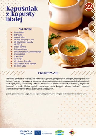  2 marchewki
 pietruszka
 kawałek selera
 kawałek białej części pora
 pół główki białej kapusty
(ok. 500 g)
 2 liście laurowe
 3 ziela angielskie
 2 łyżki koncentratu pomidorowego
 średnia cebula
 łyżka masła
 łyżka mąki
 sól, pieprz - do smaku
 natka pietruszki lub koperek
 ok. 3 litry wody
SKŁADNIKI
Kapuśniak
z kapusty
białej
PRZYGOTOWANIE
Marchew, pietruszkę, seler zetrzeć na tarce jarzynowej, pora pokroić w półkrążki, cebulę posiekać w
kostkę. Podsmażyć warzywa w garnku na łyżce masła, dodać posiekaną kapustę i chwilę poddusić.
Dodać przyprawy i zalać wodą. Gotować do miękkości, dodać koncentrat pomidorowy, zagotować.
Doprawić do smaku. Można zagęścić zasmażką na maśle. Posypać zieleniną. Podawać z młodymi
ziemniakamizwodylubzfusią,ewentualniezpieczywem.
Jeślizupaniemusibyćwege,możnaugotowaćjąnawywarzezmięsa,np.kurczakalubwieprzowiny.
22
 