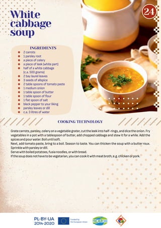  2 carrots
 1 parsley root
 a piece of celery
 a piece of leek (white part)
 half of a white cabbage
(c.a. 500 grams)
 2 bay laurel leaves
 3 seeds of allspice
 2 table spoons of tomato paste
 1 medium onion
 1 table spoon of butter
 1 table spoon of our
 1 at spoon of salt
 black pepper to your liking
 parsley leaves or dill
 c.a. 3 litres of water
White
cabbage
soup
Gratecarrots,parsley,celeryonavegetablegrater,cuttheleekintohalf-rings,anddicetheonion.Fry
vegetables in a pot with a tablespoon of butter, add chopped cabbage and stew it for a while. Add the
spicesandpourwater.Boiluntilsoft.
Next, add tomato paste, bring to a boil. Season to taste. You can thicken the soup with a butter roux.
Sprinklewithparsleyordill.
Servewithboiledpotatoes,fusianoodles,orwithbread.
Ifthesoupdoesnothavetobevegetarian,youcancookitwithmeatbroth,e.g.chickenorpork.
COOKING TECHNOLOGY
INGREDIENTS
24
 