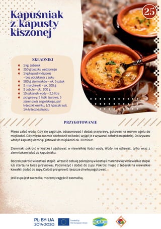  1 kg żeberek
 250 g boczku wędzonego
 1 kg kapusty kiszonej
- bez odciskania z soku
 500 g ziemniaków - ok. 5 sztuk
 2 marchewki - ok. 200 g
 2 cebule - ok. 200 g
 10 szklanek wody - 2,5 litra
 przyprawy: 3 listki laurowe, 5
ziaren ziela angielskiego, pół
łyżeczki kminku, 1/3 łyżeczki soli,
1/4 łyżeczki pieprzu
SKŁADNIKI
Kapuśniak
z kapusty
kiszonej
PRZYGOTOWANIE
Mięso zalać wodą. Gdy się zagotuje, odszumować i dodać przyprawy, gotować na małym ogniu do
miękkości. Gdy mięso zacznie odchodzić od kości, wyjąć je z wywaru i odłożyć na później. Do wywaru
włożyćkapustękiszonąigotowaćdomiękkościok.30minut.
Ziemniaki pokroić w kostkę i ugotować w niewielkiej ilości wody. Wody nie odlewać, tylko wraz z
ziemniakamiwlaćdokapuśniaku.
Boczek pokroić w kostkę i stopić. Wrzucić cebulę pokrojoną w kostkę i marchewkę w niewielkie słupki
lub startą na tarce jarzynowej. Podsmażyć i dodać do zupy. Pokroić mięso z żeberek na niewielkie
kawałkiidodaćdozupy.Całośćprzyprawićijeszczechwilępogotować.
Jeślizupajestzarzadka,możemyzagęścićzasmażką.
25
 