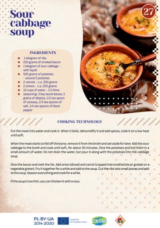  1 kilogram of ribs
 250 grams of smoked bacon
 1 kilogram of sour cabbage -
with liquid
 500 grams of potatoes
- around 5 potatoes
 2 carrots - c.a. 200 grams
 2 onions - c.a. 200 grams
 10 cups of water - 2.5 litres
 seasoning: 3 bay laurel leaves, 5
grains of allspice, 1/2 tea spoon
of caraway, 1/3 tea spoons of
salt, 1/4 tea spoons of black
pepper
Sour
cabbage
soup
Put the meat into water and cook it. When it boils, dehumidify it and add spices, cook it on a low heat
untilsoft.
Whenthemeatstartstofalloﬀthebone,removeitfromthebrothandsetasideforlater.Addthesour
cabbage to the broth and cook until soft, for about 30 minutes. Dice the potatoes and boil them in a
small amount of water. Do not drain the water, but pour it along with the potatoes into the cabbage
soup.
Dice the bacon and melt the fat. Add onion (diced) and carrot (copped into small sticks or grated on a
vegetablegrater).Fryittogetherforawhileandaddtothesoup.Cuttheribsintosmallpiecesandadd
tothesoup.Seasoneverythingandcookforawhile.
Ifthesoupistoothin,youcanthickenitwitharoux.
COOKING TECHNOLOGY
INGREDIENTS
27
 