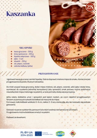  kasza gryczana - 300 g
 krew spożywcza - 200 g
 łopatka wieprzowa - 500 g
 jajka - 5 szt
 skwarki - 250 g
 sól, pieprz, czosnek
 osłonka kiełbasy (jelita)
SKŁADNIKI
Kaszanka
PRZYGOTOWANIE
Ugotowaćkaszęgryczanąizemlećłopatkę.Dobrzedoprawićmielonemięsodosmaku.Koniecznejest
przygotowanieskwarekztłustychokrawków.
Do miski wsypać kaszę gryczaną, dodać mięso mielone, sól, pieprz, czosnek, wbić jajka i dodać krew,
wymieszać do uzyskania jednolitej konsystencji (aby sprawdzić smak potrawy można podsmażyć
niewielkąilośćmięsamielonegonapatelni),wraziepotrzebydodajwięcejprzypraw.
Jelita należy dokładnie umyć i sprawdzić pod kątem rozdarć, po czym napełnić przygotowanym
farszemzapomocąstrzykawkidokiełbaslubmaszynkidomięsa.
Formować małe kiełbaski wielkości 5-6 cm, nakłuć 2-3 razy cienką igłą, aby nie rozerwały się podczas
gotowania.
Gotowaćnaparzewpiekarnikuparowymlubwłaźniwodnejotemperaturze120stopni.
Pougotowaniumożnadodatkowosmażyćnapatelni.
Podawaćzeskwarkami.
28
 