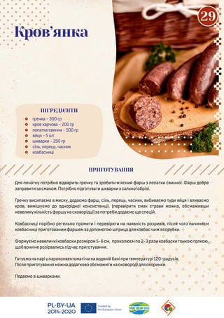  реч а - 300 р
 ро харчо а - 200 р
 о а а с нна - 500 р
 я я - 5
 ар - 250 р
 сі , ере , часн
 о басн і
Кров’янка
я оча у о рібно і ар реч у а роб м`ясн фар о а с нної. ар обре
а ра асма ом.По рібно і о у а ар са ноїобрі і.
Греч у с аємо м с у, о аємо фар , сі , ере , часн , б аємo у я я і аємо
ро , мі уємо о о норі ної онс с ен ії, ( ере ір сма с ра мо на, обсма
не е у і іс фар унас о орі і) а о реб о аємо ес е і .
Ко басн і орібно ре е но ром і ере ір на ная ніс ро р і , іс я чо о нач няєм
о басн і р о о ан мфар ем а о омо о р а я о басч м`ясоруб .
ормуємоне е ч і о бас ро міром5-6см, ро о єм о2-3ра о бас он о о о ,
об он неро ір а с і час р о у ання.
Го уємона аріу аро он е ома іч на о яні бані р ем ера урі120 ра усі .
Піс я р о у аннямо на о а о ообсма нас о оро і яс ор н .
По аємо i ар ам .
ПРИГОТУВАННЯ
ІНГРЕДІЄНТИ
29
 