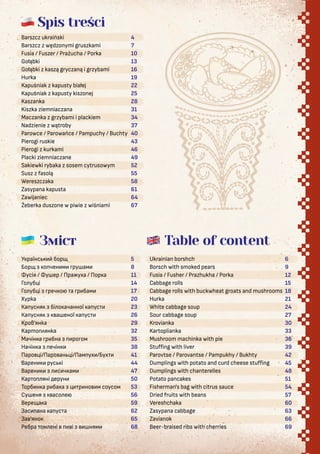 Spis treści
Зміст
Barszcz ukraiński
Barszcz z wędzonymi gruszkami
Fusia / Fuszer / Prażucha / Porka
Gołąbki
Gołąbki z kaszą gryczaną i grzybami
Hurka
Kapuśniak z kapusty białej
Kapuśniak z kapusty kiszonej
Kaszanka
Kiszka ziemniaczana
Maczanka z grzybami i plackiem
Nadzienie z wątroby
Parowce / Parowańce / Pampuchy / Buchty
Pierogi ruskie
Pierogi z kurkami
Placki ziemniaczane
Sakiewki rybaka z sosem cytrusowym
Susz z fasolą
Wereszczaka
Zasypana kapusta
Zawijaniec
Żeberka duszone w piwie z wiśniami
У раїнс бор
Бор о чен м ру ам
усія / у ер / Пра уха / Пор а
Го уб і
Го уб і реч о а р бам
Xурка
Ка усня бі о ачанної а ус
Ка усня а еної а ус
Kров’янка
Kартоплянка
Мачін а р бна ро ом
Начін а ечін
Паро і/Паро ан і/Пам ух /Бух
Варен рус і
Варен с ч ам
Кар о яні ерун
Торб н а р ба а р но м соусом
Су еня асо е
Вере а а
Зас ана а ус а
За ’яно
Ребра ом ені і ням
Ukrainian borshch
Borsch with smoked pears
Fusia / Fusher / Prazhukha / Porka
Cabbage rolls
Cabbage rolls with buckwheat groats and mushrooms
Hurka
White cabbage soup
Sour cabbage soup
Krovianka
Kartoplianka
Mushroom machinka with pie
Stuﬀing with liver
Parovtse / Parovantse / Pampukhy / Bukhty
Dumplings with potato and curd cheese stuﬀing
Dumplings with chanterelles
Potato pancakes
Fisherman's bag with citrus sauce
Dried fruits with beans
Vereshchaka
Zasypana cabbage
Zavianok
Beer-braised ribs with cherries
Table of content
6
9
12
15
18
21
24
27
30
33
36
39
42
45
48
51
54
57
60
63
66
69
4
7
10
13
16
19
22
25
28
31
34
37
40
43
46
49
52
55
58
61
64
67
5
8
11
14
17
20
23
26
29
32
35
38
41
44
47
50
53
56
59
62
65
68
 