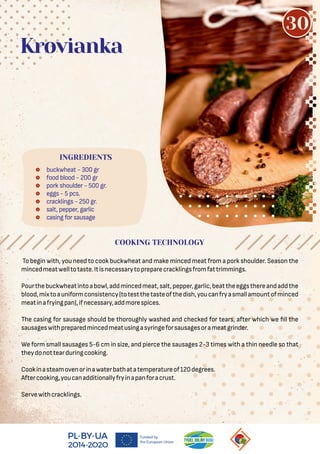  buckwheat - 300 gr
 food blood - 200 gr
 pork shoulder - 500 gr.
 eggs - 5 pcs.
 cracklings - 250 gr.
 salt, pepper, garlic
 casing for sausage
Krovianka
To begin with, you need to cook buckwheat and make minced meat from a pork shoulder. Season the
mincedmeatwelltotaste.Itisnecessarytopreparecracklingsfromfattrimmings.
Pourthebuckwheatintoabowl,addmincedmeat,salt,pepper,garlic,beattheeggsthereandaddthe
blood,mixtoauniformconsistency(totestthetasteofthedish,youcanfryasmallamountofminced
meatinafryingpan),ifnecessary,addmorespices.
The casing for sausage should be thoroughly washed and checked for tears, after which we ll the
sausageswithpreparedmincedmeatusingasyringeforsausagesorameatgrinder.
We form small sausages 5-6 cm in size, and pierce the sausages 2-3 times with a thin needle so that
theydonottearduringcooking.
Cookinasteamovenorinawaterbathatatemperatureof120degrees.
Aftercooking,youcanadditionallyfryinapanforacrust.
Servewithcracklings.
COOKING TECHNOLOGY
INGREDIENTS
30
 